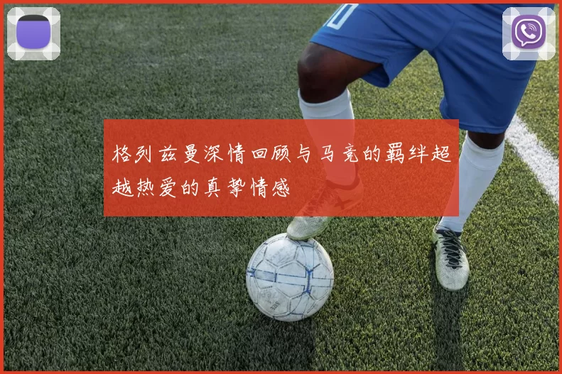 格列兹曼深情回顾与马竞的羁绊超越热爱的真挚情感