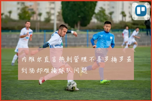 内维尔直言热刺管理不善罗梅罗虽到场却难掩球队问题