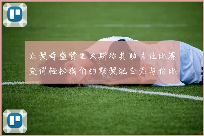 东契奇盛赞里夫斯称其助力让比赛变得轻松我们的默契配合无与伦比