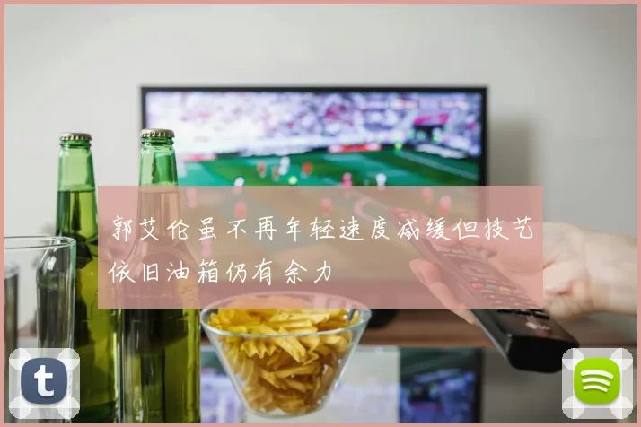 郭艾伦虽不再年轻速度减缓但技艺依旧油箱仍有余力
