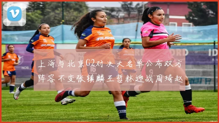 上海与北京G2对决大名单公布双方阵容不变张镇麟王哲林迎战周琦赵睿