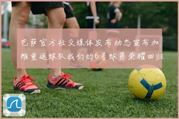 巴萨官方社交媒体发布动态宣布加维重返球队我们的6号球员荣耀回归